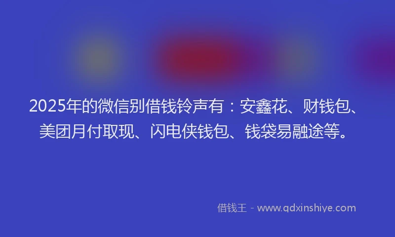 2025年的微信别借钱铃声有：安鑫花、财钱包、美团月付取现、闪电侠钱包、钱袋易融途等。