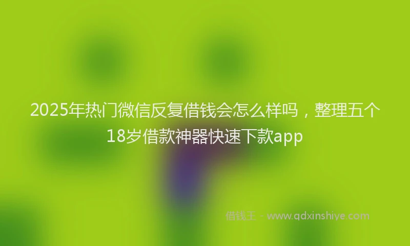 2025年热门微信反复借钱会怎么样吗，整理五个18岁借款神器快速下款app