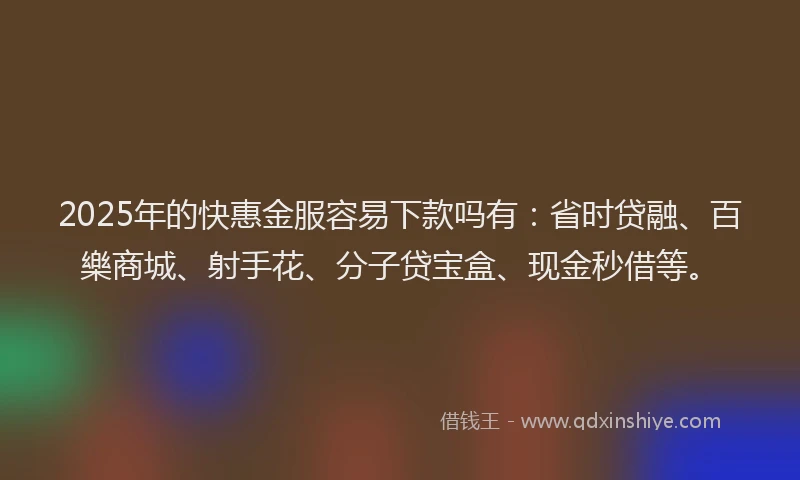 2025年的快惠金服容易下款吗有：省时贷融、百樂商城、射手花、分子贷宝盒、现金秒借等。