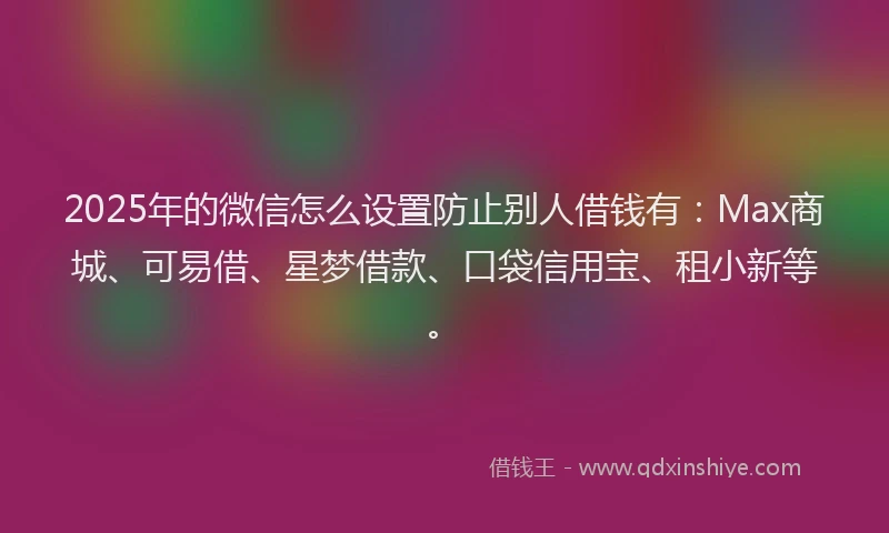 2025年的微信怎么设置防止别人借钱有：Max商城、可易借、星梦借款、口袋信用宝、租小新等。