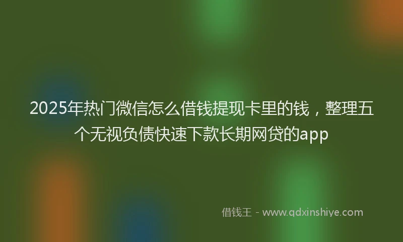 2025年热门微信怎么借钱提现卡里的钱，整理五个无视负债快速下款长期网贷的app