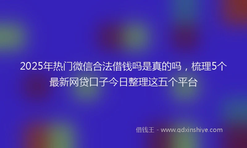 2025年热门微信合法借钱吗是真的吗，梳理5个最新网贷口子今日整理这五个平台