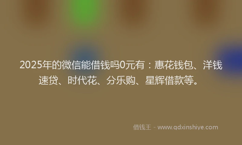 2025年的微信能借钱吗0元有：惠花钱包、洋钱速贷、时代花、分乐购、星辉借款等。