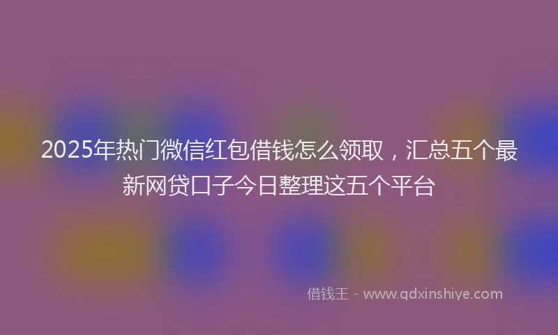 2025年热门微信红包借钱怎么领取，汇总五个最新网贷口子今日整理这五个平台