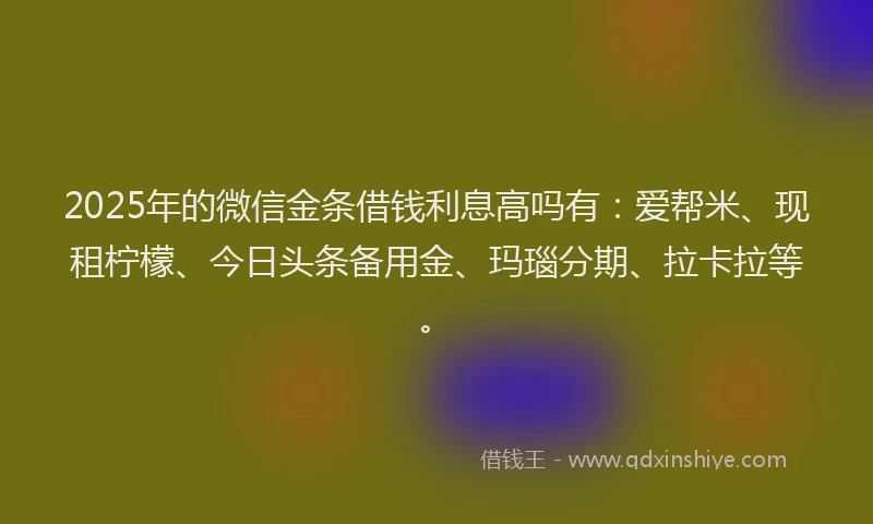 2025年的微信金条借钱利息高吗有：爱帮米、现租柠檬、今日头条备用金、玛瑙分期、拉卡拉等。