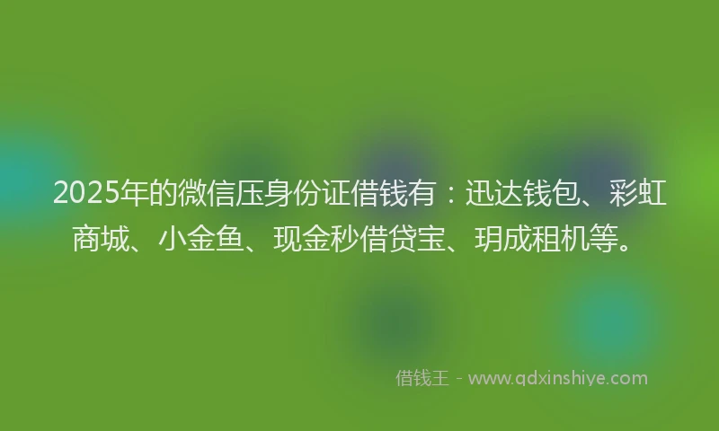 2025年的微信压身份证借钱有：迅达钱包、彩虹商城、小金鱼、现金秒借贷宝、玥成租机等。