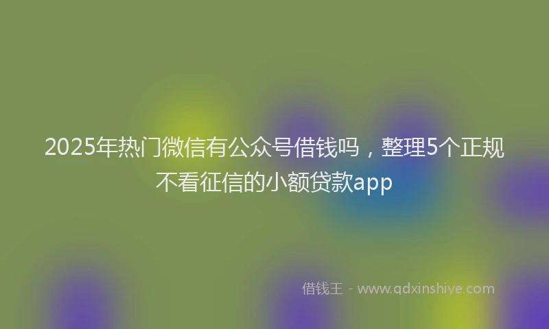 2025年热门微信有公众号借钱吗，整理5个正规不看征信的小额贷款app