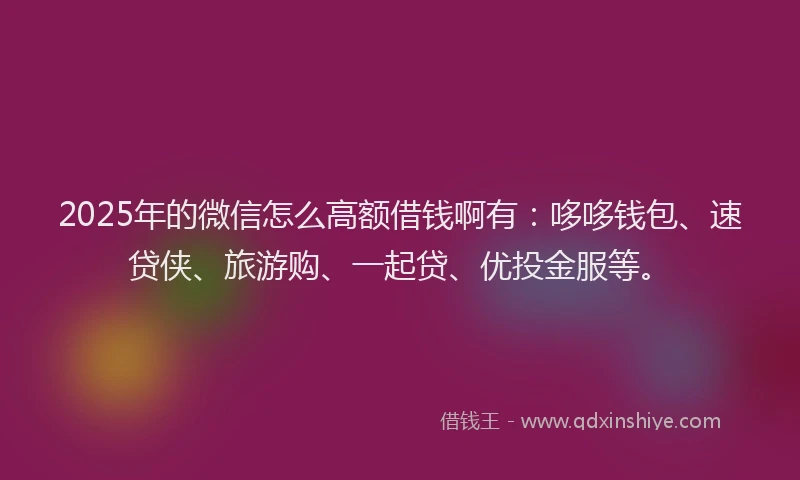 2025年的微信怎么高额借钱啊有：哆哆钱包、速贷侠、旅游购、一起贷、优投金服等。