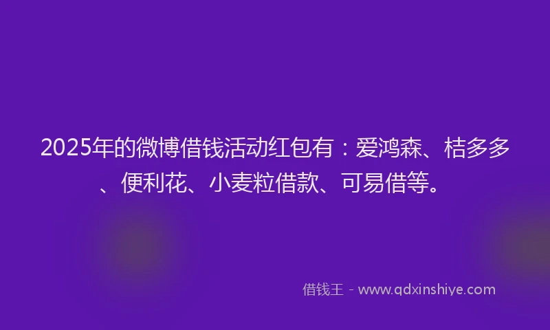 2025年的微博借钱活动红包有：爱鸿森、桔多多、便利花、小麦粒借款、可易借等。