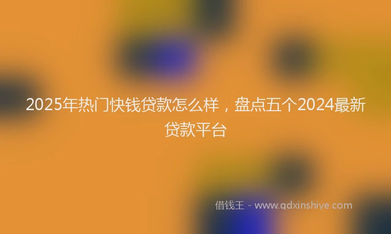 2025年热门快钱贷款怎么样，盘点五个2024最新贷款平台
