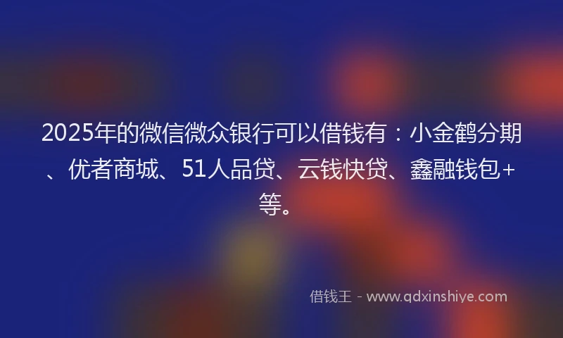 2025年的微信微众银行可以借钱有：小金鹤分期、优者商城、51人品贷、云钱快贷、鑫融钱包+等。
