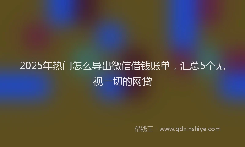 2025年热门怎么导出微信借钱账单，汇总5个无视一切的网贷