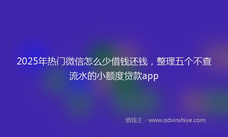 2025年热门微信怎么少借钱还钱，整理五个不查流水的小额度贷款app