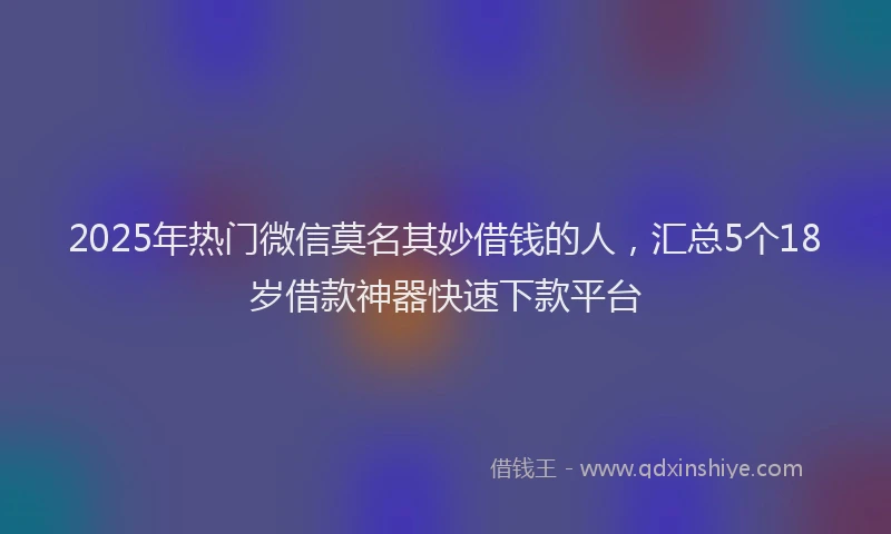 2025年热门微信莫名其妙借钱的人，汇总5个18岁借款神器快速下款平台