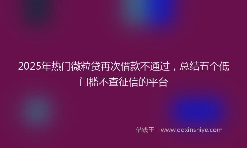 2025年热门微粒贷再次借款不通过，总结五个低门槛不查征信的平台