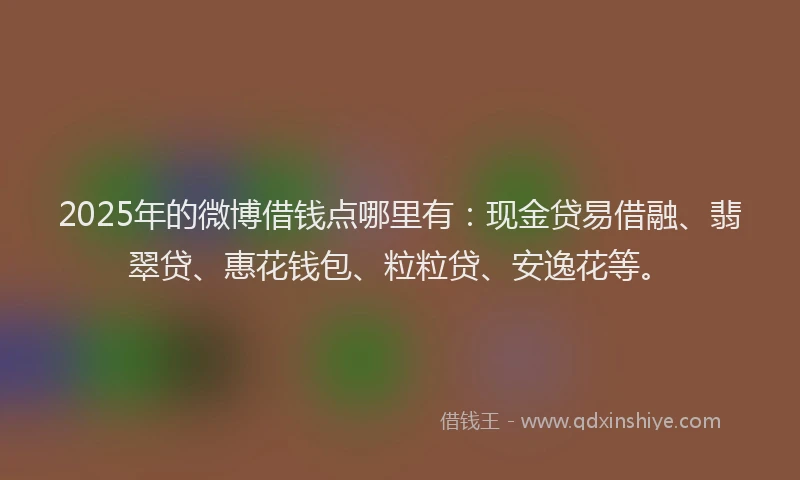 2025年的微博借钱点哪里有：现金贷易借融、翡翠贷、惠花钱包、粒粒贷、安逸花等。