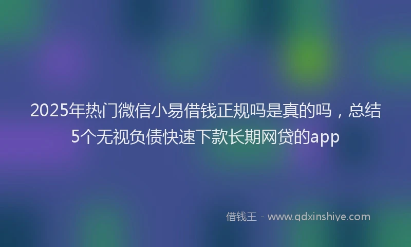 2025年热门微信小易借钱正规吗是真的吗，总结5个无视负债快速下款长期网贷的app