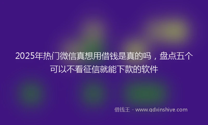 2025年热门微信真想用借钱是真的吗，盘点五个可以不看征信就能下款的软件