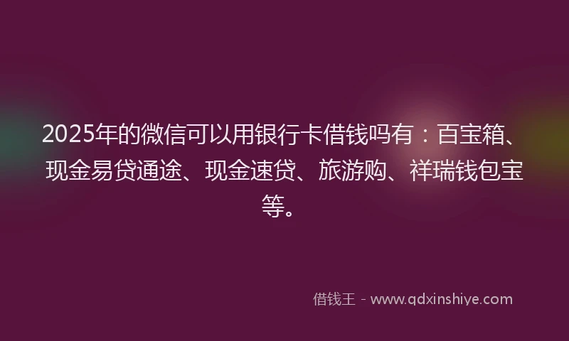 2025年的微信可以用银行卡借钱吗有：百宝箱、现金易贷通途、现金速贷、旅游购、祥瑞钱包宝等。