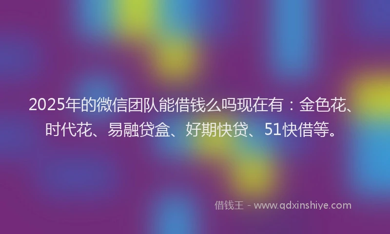 2025年的微信团队能借钱么吗现在有：金色花、时代花、易融贷盒、好期快贷、51快借等。
