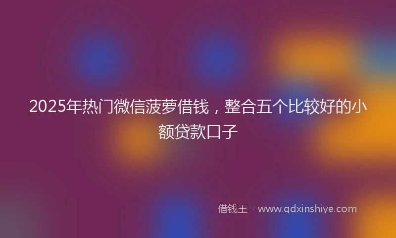 2025年热门微信菠萝借钱，整合五个比较好的小额贷款口子
