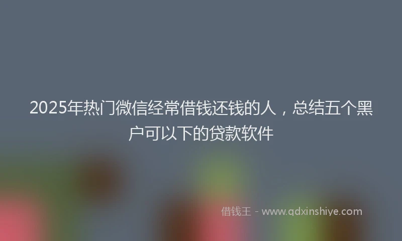 2025年热门微信经常借钱还钱的人，总结五个黑户可以下的贷款软件