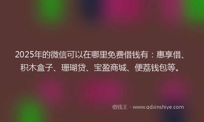 2025年的微信可以在哪里免费借钱有：惠享借、积木盒子、珊瑚贷、宝盈商城、便荔钱包等。