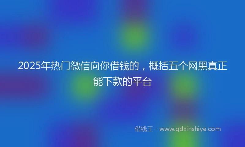 2025年热门微信向你借钱的，概括五个网黑真正能下款的平台