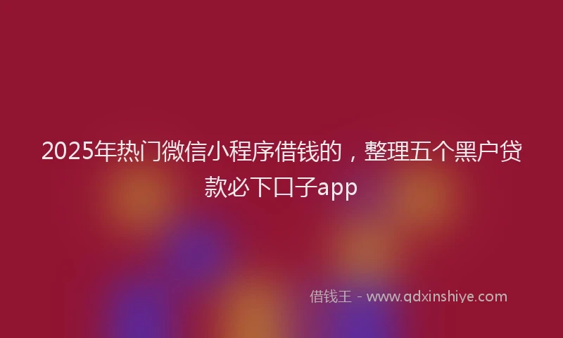 2025年热门微信小程序借钱的，整理五个黑户贷款必下口子app