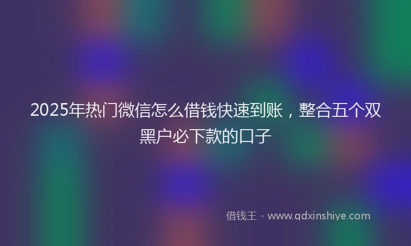 2025年热门微信怎么借钱快速到账，整合五个双黑户必下款的口子