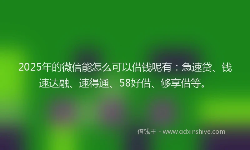 2025年的微信能怎么可以借钱呢有：急速贷、钱速达融、速得通、58好借、够享借等。