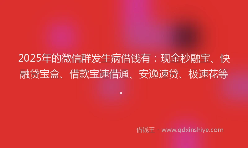 2025年的微信群发生病借钱有：现金秒融宝、快融贷宝盒、借款宝速借通、安逸速贷、极速花等。