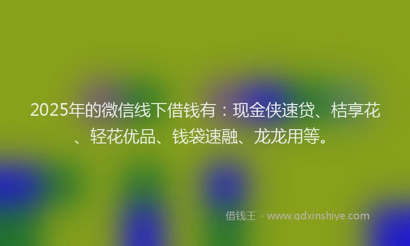 2025年的微信线下借钱有：现金侠速贷、桔享花、轻花优品、钱袋速融、龙龙用等。