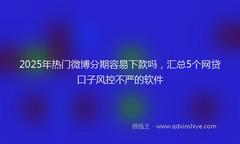 2025年热门微博分期容易下款吗，汇总5个网贷口子风控不严的软件
