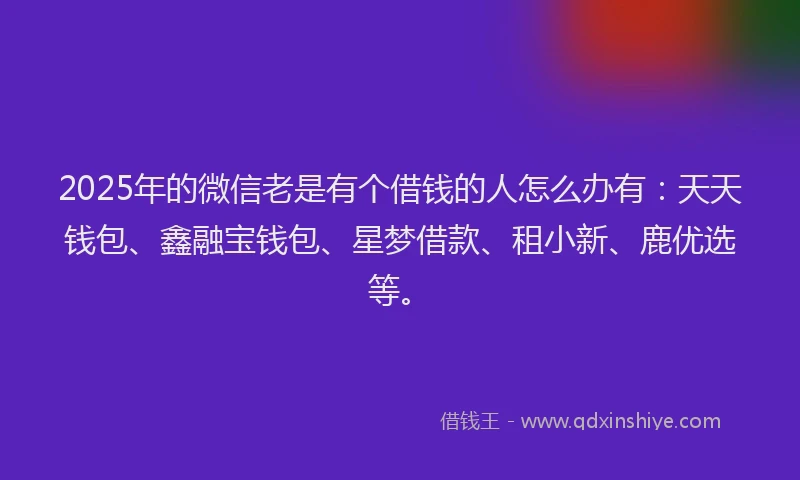 2025年的微信老是有个借钱的人怎么办有：天天钱包、鑫融宝钱包、星梦借款、租小新、鹿优选等。