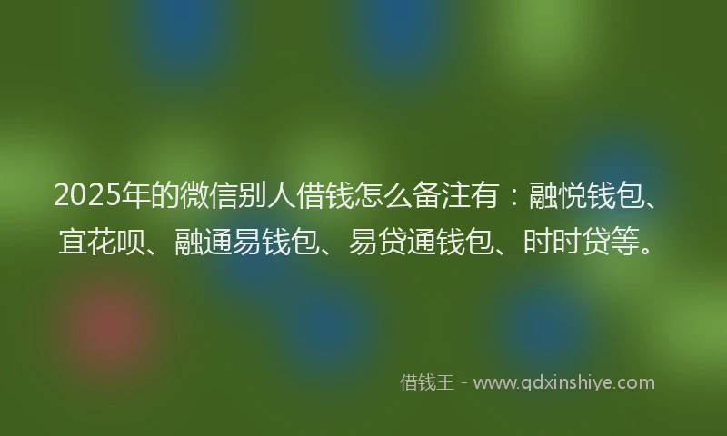 2025年的微信别人借钱怎么备注有：融悦钱包、宜花呗、融通易钱包、易贷通钱包、时时贷等。