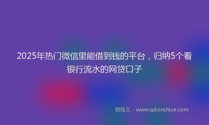 2025年热门微信里能借到钱的平台，归纳5个看银行流水的网贷口子