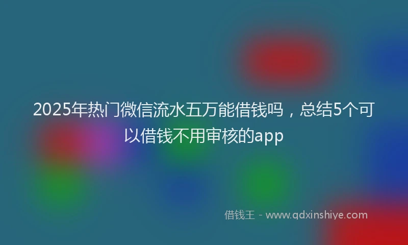 2025年热门微信流水五万能借钱吗,总结5个可以借钱不用审核的app