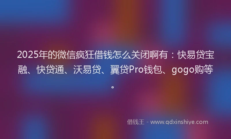 2025年的微信疯狂借钱怎么关闭啊有：快易贷宝融、快贷通、沃易贷、翼贷Pro钱包、gogo购等。