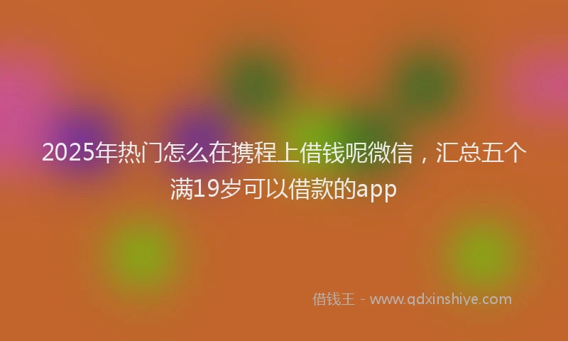 2025年热门怎么在携程上借钱呢微信，汇总五个满19岁可以借款的app