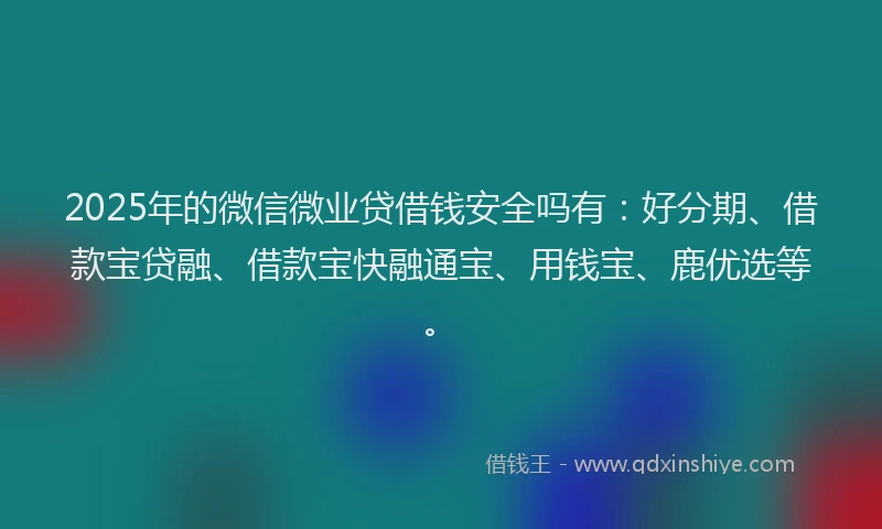 2025年的微信微业贷借钱安全吗有：好分期、借款宝贷融、借款宝快融通宝、用钱宝、鹿优选等。