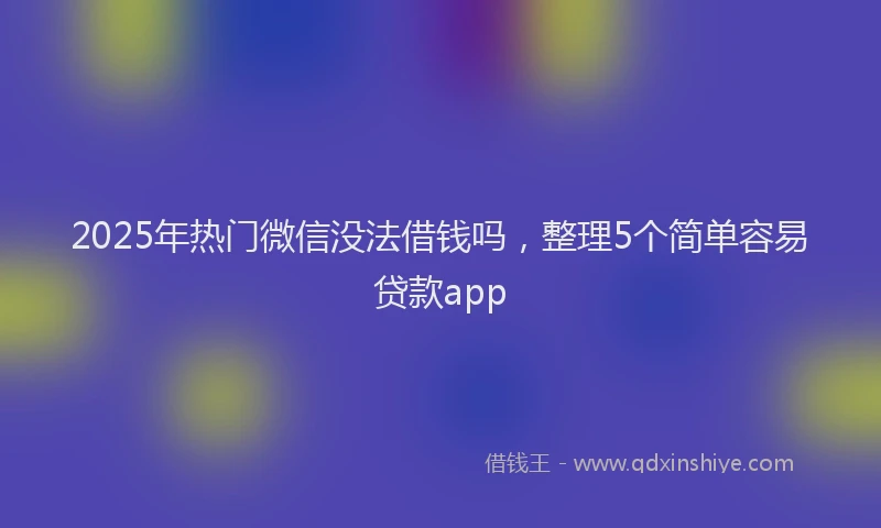 2025年热门微信没法借钱吗，整理5个简单容易贷款app