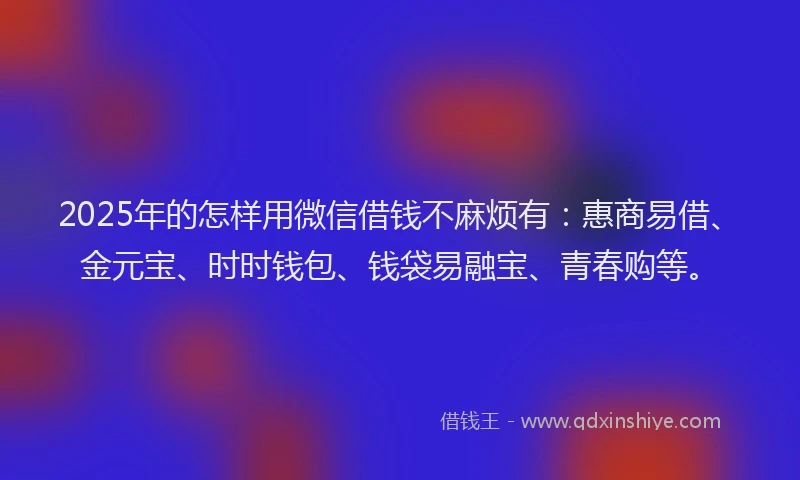 2025年的怎样用微信借钱不麻烦有：惠商易借、金元宝、时时钱包、钱袋易融宝、青春购等。