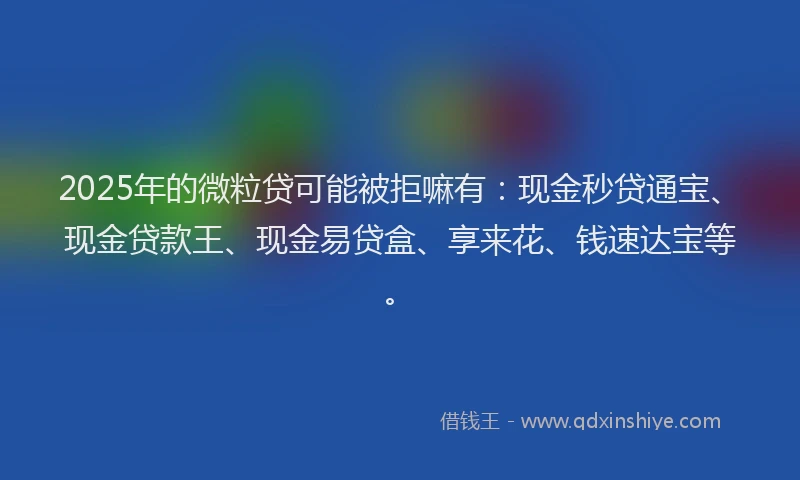 2025年的微粒贷可能被拒嘛有：现金秒贷通宝、现金贷款王、现金易贷盒、享来花、钱速达宝等。