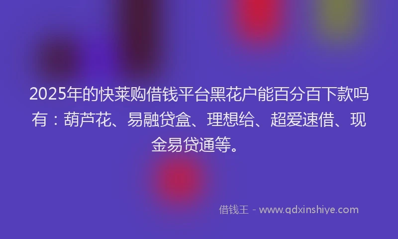 2025年的快莱购借钱平台黑花户能百分百下款吗有：葫芦花、易融贷盒、理想给、超爱速借、现金易贷通等。