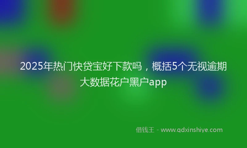 2025年热门快贷宝好下款吗，概括5个无视逾期大数据花户黑户app