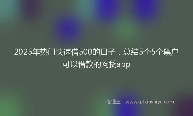 2025年热门快速借500的口子,总结5个5个黑户可以借款的网贷app