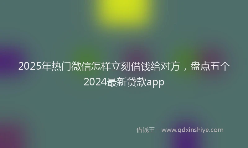 2025年热门微信怎样立刻借钱给对方，盘点五个2024最新贷款app