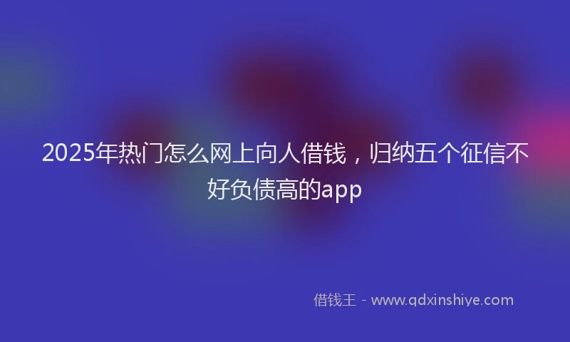 2025年热门怎么网上向人借钱，归纳五个征信不好负债高的app