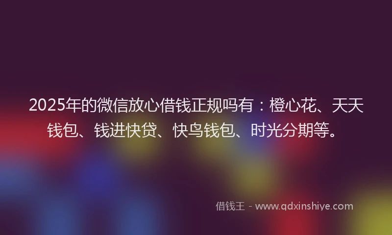 2025年的微信放心借钱正规吗有：橙心花、天天钱包、钱进快贷、快鸟钱包、时光分期等。